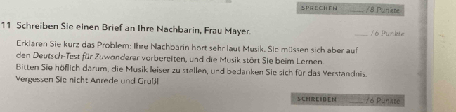 SPRECHEN _/ 8 Punkte 
11 Schreiben Sie einen Brief an Ihre Nachbarin, Frau Mayer. _/6 Punkte 
Erklären Sie kurz das Problem: Ihre Nachbarin hört sehr laut Musik. Sie müssen sich aber auf 
den Deutsch-Test für Zuwanderer vorbereiten, und die Musik stört Sie beim Lernen. 
Bitten Sie höflich darum, die Musik leiser zu stellen, und bedanken Sie sich für das Verständnis. 
Vergessen Sie nicht Anrede und Gruß! 
SCH R E IBEN _/ 6 Punkte