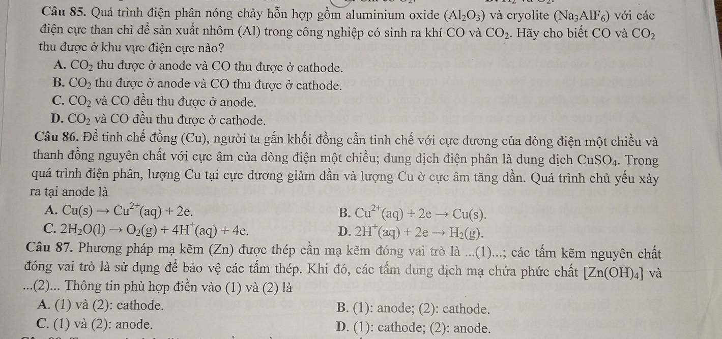 Quá trình điện phân nóng chảy hỗn hợp gồm aluminium oxide (Al_2O_3) và cryolite (Na_3AlF_6) với các
điện cực than chì để sản xuất nhôm (Al) trong công nghiệp có sinh ra khí CO và CO_2 :. Hãy cho biết CO và CO_2
thu được ở khu vực điện cực nào?
A. CO_2 thu được ở anode và CO thu được ở cathode.
B. CO_2 thu được ở anode và CO thu được ở cathode.
C. CO_2 và CO đều thu được ở anode.
D. CO_2 và CO đều thu được ở cathode.
Câu 86. Để tinh chế đồng (Cu), người ta gắn khối đồng cần tinh chế với cực dương của dòng điện một chiều và
thanh đồng nguyên chất với cực âm của dòng điện một chiều; dung dịch điện phân là dung dịch CuSO_4. Trong
quá trình điện phân, lượng Cu tại cực dương giảm dần và lượng Cu ở cực âm tăng dần. Quá trình chủ yếu xảy
ra tại anode là
A. Cu(s)to Cu^(2+)(aq)+2e. B. Cu^(2+)(aq)+2eto Cu(s).
C. 2H_2O(l)to O_2(g)+4H^+(aq)+4e. D. 2H^+(aq)+2eto H_2(g).
Câu 87. Phương pháp mạ kẽm (Zn) được thép cần mạ kẽm đóng vai trò là ...(1)...; các tấm kẽm nguyên chất
đóng vai trò là sử dụng để bảo vệ các tấm thép. Khi đó, các tấm dung dịch mạ chứa phức chất [Zn(OH)_4] và
...(2)... Thông tin phù hợp điền vào (1) và (2) là
A. (1) và (2): cathode. B. (1): anode; (2): cathode.
C. (1) và (2): anode. D. (1): cathode; (2): anode.