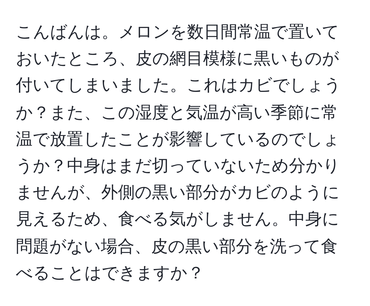 こんばんは。メロンを数日間常温で置いておいたところ、皮の網目模様に黒いものが付いてしまいました。これはカビでしょうか？また、この湿度と気温が高い季節に常温で放置したことが影響しているのでしょうか？中身はまだ切っていないため分かりませんが、外側の黒い部分がカビのように見えるため、食べる気がしません。中身に問題がない場合、皮の黒い部分を洗って食べることはできますか？