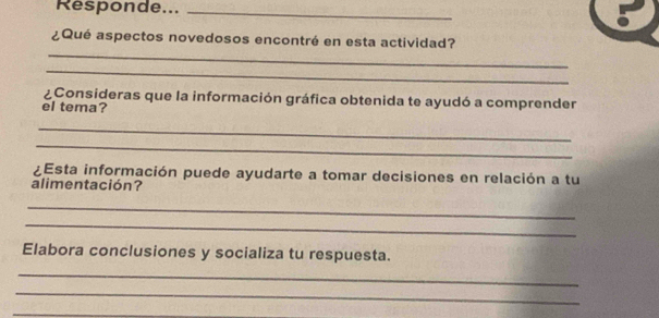 Responde..._ 
_ 
¿Qué aspectos novedosos encontré en esta actividad? 
_ 
¿Consideras que la información gráfica obtenida te ayudó a comprender 
el tema? 
_ 
_ 
¿Esta información puede ayudarte a tomar decisiones en relación a tu 
alimentación? 
_ 
_ 
Elabora conclusiones y socializa tu respuesta. 
_ 
_ 
_