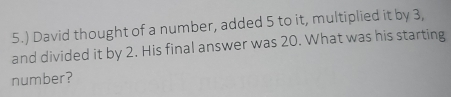 5.) David thought of a number, added 5 to it, multiplied it by 3, 
and divided it by 2. His final answer was 20. What was his starting 
number?