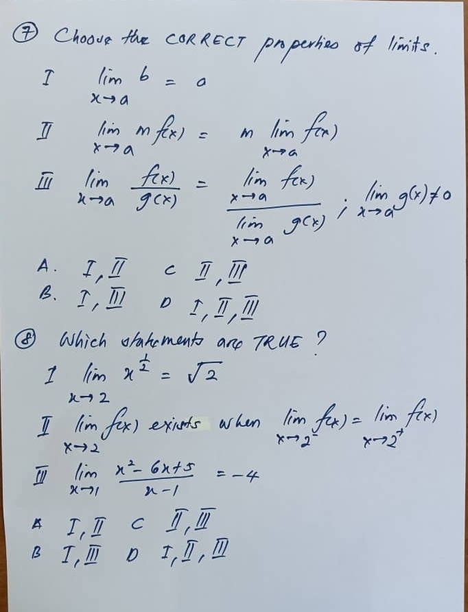 ④Choove the CORRECT properhio of limits.
I limlimits _xto ab=a
I limlimits _xto amf(x)=mlim _xto af(x)
limlimits _xto a f(x)/g(x) =frac lim _xto af(x)lim _xto ag(x);lim _xto ag(x)!= 0
A. I_1_ π  C _ π , _ overline II
B. I,_ π  D I,II,overline I|
④ Which orahoment are TRUE?
I limlimits _xto 2x^(frac 1)2=sqrt(2)
I limlimits _xto 2f(x) exiets when limlimits _xto 2^-f(x)=lim _xto 2^+f(x)
limlimits _xto 1 (x^2-6x+5)/x-1 =-4
A I_1I_1Cparallel overline I_1parallel
B I,_ overline III D I,_ π , _ overline parallel 