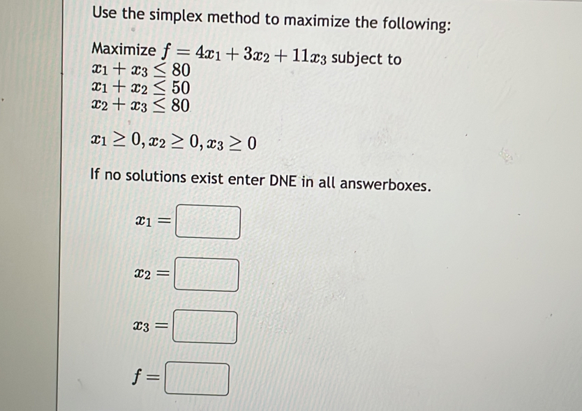 Use the simplex method to maximize the following:
Maximize f=4x_1+3x_2+11x_3 subject to
x_1+x_3≤ 80
x_1+x_2≤ 50
x_2+x_3≤ 80
x_1≥ 0, x_2≥ 0, x_3≥ 0
If no solutions exist enter DNE in all answerboxes.
x_1=□
x_2=□
x_3=□
f=□