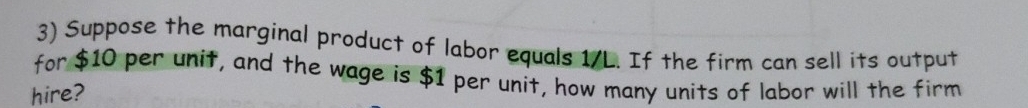 Suppose the marginal product of labor equals 1/L. If the firm can sell its output 
for $10 per unit, and the wage is $1 per unit, how many units of labor will the firm 
hire?