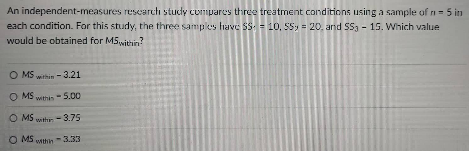 An independent-measures research study compares three treatment conditions using a sample of n=5in
each condition. For this study, the three samples have SS_1=10, SS_2=20 , and SS_3=15. Which value
would be obtained for MS_n vithin ?
MS_within=3.21
MS_within=5.00
MS_within=3.75
MS_within=3.33