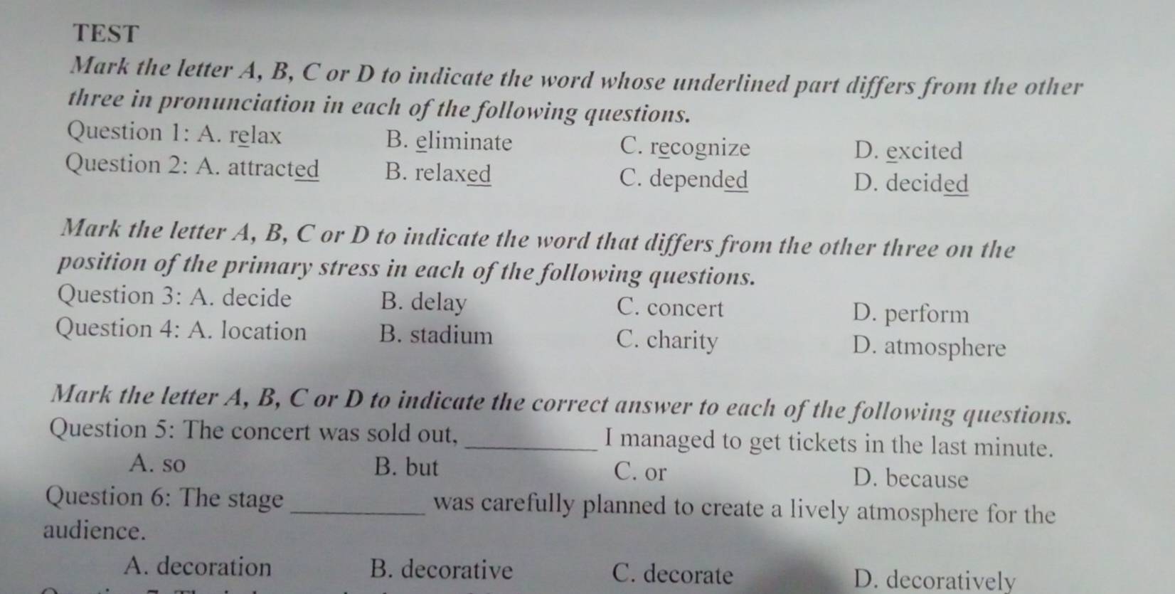 TEST
Mark the letter A, B, C or D to indicate the word whose underlined part differs from the other
three in pronunciation in each of the following questions.
Question 1:A . relax B. eliminate C. recognize D. excited
Question 2:A . attracted B. relaxed C. depended D. decided
Mark the letter A, B, C or D to indicate the word that differs from the other three on the
position of the primary stress in each of the following questions.
Question 3:A . decide B. delay C. concert D. perform
Question 4:A . location B. stadium C. charity D. atmosphere
Mark the letter A, B, C or D to indicate the correct answer to each of the following questions.
Question 5: The concert was sold out, _I managed to get tickets in the last minute.
A. so B. but C. or D. because
Question 6: The stage _was carefully planned to create a lively atmosphere for the
audience.
A. decoration B. decorative C. decorate D. decoratively