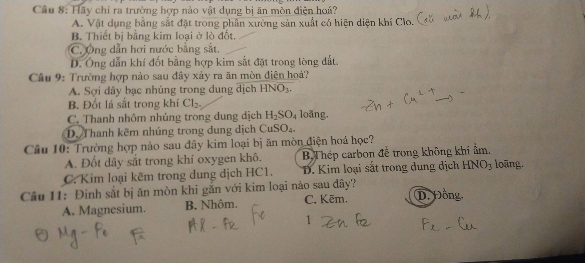 Hãy chỉ ra trường hợp nào vật dụng bị ăn mòn điện hoá?
A. Vật dụng bằng sắt đặt trong phân xưởng sản xuất có hiện diện khí Clo.
B. Thiết bị bằng kim loại ở lò đốt.
C. Ông dẫn hơi nước bằng sắt.
D. Ông dẫn khí đốt bằng hợp kim sắt đặt trong lòng đất.
Cầâu 9: Trường hợp nào sau đây xảy ra ăn mòn điện hoá?
A. Sợi dây bạc nhúng trong dung dịch HNO_3.
B. Đốt lá sắt trong khí Cl_2.
C. Thanh nhôm nhúng trong dung dịch H_2SO_4 loãng.
D. Thanh kẽm nhúng trong dung dịch CuSO_4. 
Câu 10: Trường hợp nào sau đây kim loại bị ăn mòn điện hoá học?
A. Đốt dây sắt trong khí oxygen khô. B,Thép carbon để trong không khí ẩm.
C. Kim loại kẽm trong dung dịch HC1. D. Kim loại sắt trong dung dịch HNO_3 loãng.
Cầu 11: Đinh sắt bị ăn mòn khi gắn với kim loại nào sau đây?
A. Magnesium. B. Nhôm.
C. Kẽm.
D. Đồng.
1