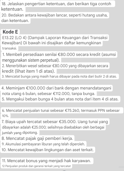 Jelaskan pengertian ketentuan, dan berikan tiga contoh 
ketentuan. 
20. Bedakan antara kewajiban lancar, seperti hutang usaha, 
dan ketentuan. 
Kode E
E13.22 (LO 4) (Dampak Laporan Keuangan dari Transaksi 
Kewajiban) Di bawah ini disajikan daftar kemungkinan 
transaksi. 
1. Membeli persediaan senilai €80.000 secara kredit (asumsi 
menggunakan sistem perpetual). 
2. Menerbitkan wesel sebesar €80.000 yang dibayarkan secara 
kredit (lihat item 1 di atas). 
3. Mencatat bunga yang masih harus dibayar pada nota dari butir 2 di atas. 
4. Meminjam €100.000 dari bank dengan menandatangani 
nota utang 6 bulan, sebesar €112.000, tanpa bunga. 
5. Mengakui beban bunga 4 bulan atas nota dari item 4 di atas. 
6. Mencatat penjualan tunai sebesar €75.260, termasuk PPN sebesar
10%. 
7. Biaya upah tercatat sebesar €35.000. Uang tunai yang 
dibayarkan adalah €25.000; selisihnya disebabkan oleh berbagai 
jumlah yang dipotong. 
8. Mencatat pajak gaji pemberi kerja. 
9. Akumulasi pembayaran liburan yang telah diperoleh. 
10. Mencatat kewajiban lingkungan dan aset terkait. 
11. Mencatat bonus yang menjadi hak karyawan. 
12 Penjualan produk dan garansi terkait yang tercatat