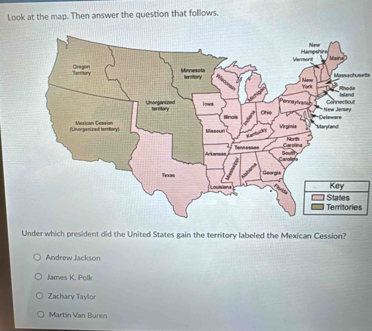 Look at the map. Then answer the question that follows.
Massachusetts
Under which president did the United States gain the territory labeled the Mexican Cession?
Andrew Jackson
James K. Polk
Zachary Taylor
Martin Van Buren