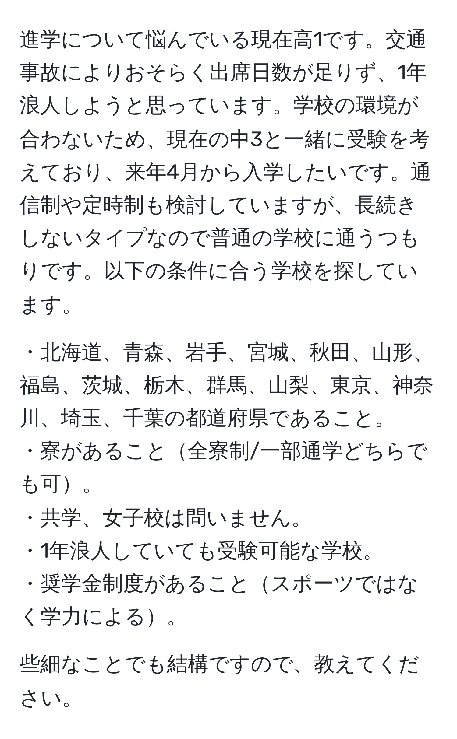 進学について悩んでいる現在高1です。交通事故によりおそらく出席日数が足りず、1年浪人しようと思っています。学校の環境が合わないため、現在の中3と一緒に受験を考えており、来年4月から入学したいです。通信制や定時制も検討していますが、長続きしないタイプなので普通の学校に通うつもりです。以下の条件に合う学校を探しています。

・北海道、青森、岩手、宮城、秋田、山形、福島、茨城、栃木、群馬、山梨、東京、神奈川、埼玉、千葉の都道府県であること。  
・寮があること全寮制/一部通学どちらでも可。  
・共学、女子校は問いません。  
・1年浪人していても受験可能な学校。  
・奨学金制度があることスポーツではなく学力による。  

些細なことでも結構ですので、教えてください。