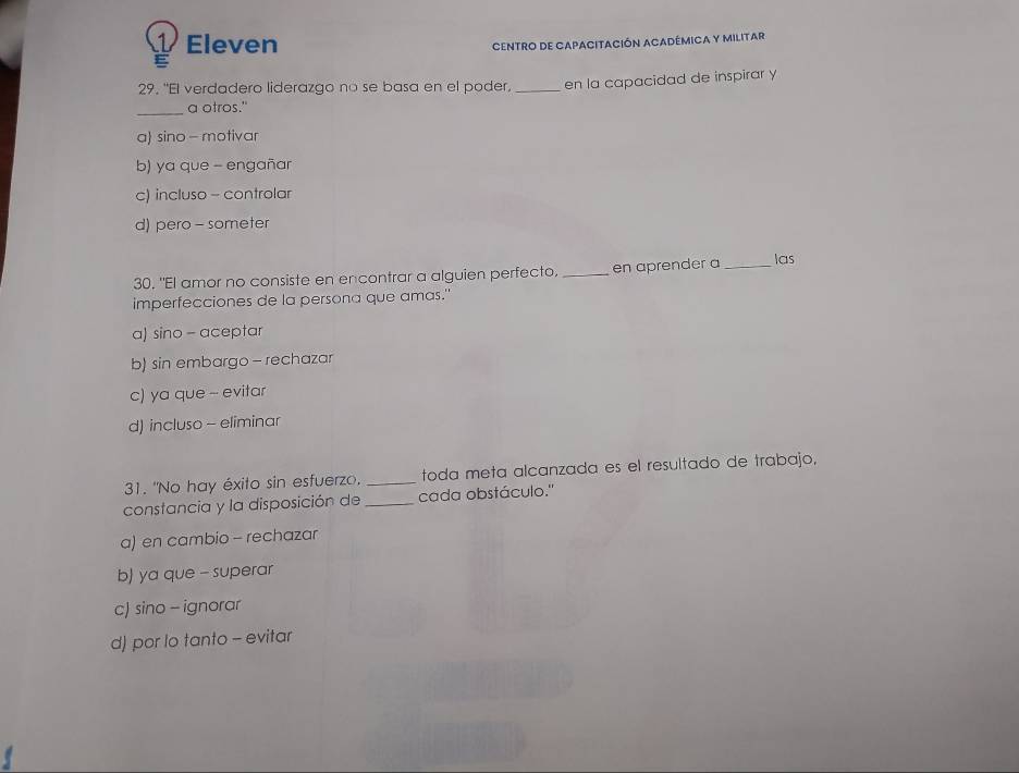 Eleven
CENTRO DE CAPACITACIÓN ACADÉMICA Y MILITAR
29. "El verdadero liderazgo no se basa en el poder, _en la capacidad de inspirar y
_a otros."
a sino - motivar
b) ya que - engañar
c) incluso - controlar
d) pero - someter
30. "El amor no consiste en encontrar a alguien perfecto, _en aprender a _las
imperfecciones de la persona que amas."
a) sino - aceptar
b) sin embargo - rechazar
c) ya que - evitar
d) incluso - eliminar
31. "No hay éxito sin esfuerzo, _toda meta alcanzada es el resultado de trabajo,
constancia y la disposición de _cada obstáculo.''
a) en cambio - rechazar
b) ya que - superar
c) sino - ignorar
d) por lo tanto - evitar