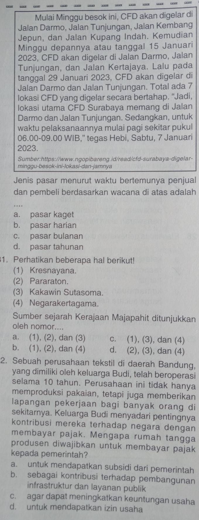 Mulai Minggu besok ini, CFD akan digelar di
Jalan Darmo, Jalan Tunjungan, Jalan Kembang
Jepun, dan Jalan Kupang Indah. Kemudian
Minggu depannya atau tanggal 15 Januari
2023, CFD akan digelar di Jalan Darmo, Jalan
Tunjungan, dan Jalan Kertajaya. Lalu pada
tanggal 29 Januari 2023, CFD akan digelar di
Jalan Darmo dan Jalan Tunjungan. Total ada 7
lokasi CFD yang digelar secara bertahap. “Jadi,
lokasi utama CFD Surabaya memang di Jalan
Darmo dan Jalan Tunjungan. Sedangkan, untuk
waktu pelaksanaannya mulai pagi sekitar pukul
06.00-09.00 WIB,” tegas Hebi, Sabtu, 7 Januari
2023.
Sumber:https://www.ngopibareng.id/read/cfd-surabaya-digelar-
minggu-besok-ini-lokasi-dan-jamnya
Jenis pasar menurut waktu bertemunya penjual
dan pembeli berdasarkan wacana di atas adalah
...
a. pasar kaget
b. pasar harian
c. pasar bulanan
d. pasar tahunan
1. Perhatikan beberapa hal berikut!
(1) Kresnayana.
(2) Pararaton.
(3) Kakawin Sutasoma.
(4) Negarakertagama.
Sumber sejarah Kerajaan Majapahit ditunjukkan
oleh nomor....
a. (1), (2), dan (3) c. (1), (3), dan (4)
b. (1), (2), dan (4) d. (2), (3), dan (4)
2. Sebuah perusahaan tekstil di daerah Bandung,
yang dimiliki oleh keluarga Budi, telah beroperasi
selama 10 tahun. Perusahaan ini tidak hanya
memproduksi pakaian, tetapi juga memberikan
lapangan pekerjaan bagi banyak orang di
sekitarnya. Keluarga Budi menyadari pentingnya
kontribusi mereka terhadap negara dengan
membayar pajak. Mengapa rumah tangga
produsen diwajibkan untuk membayar pajak
kepada pemerintah?
a. untuk mendapatkan subsidi dari pemerintah
b. sebagai kontribusi terhadap pembangunan
infrastruktur dan layanan publik
c. agar dapat meningkatkan keuntungan usaha
d. untuk mendapatkan izin usaha
