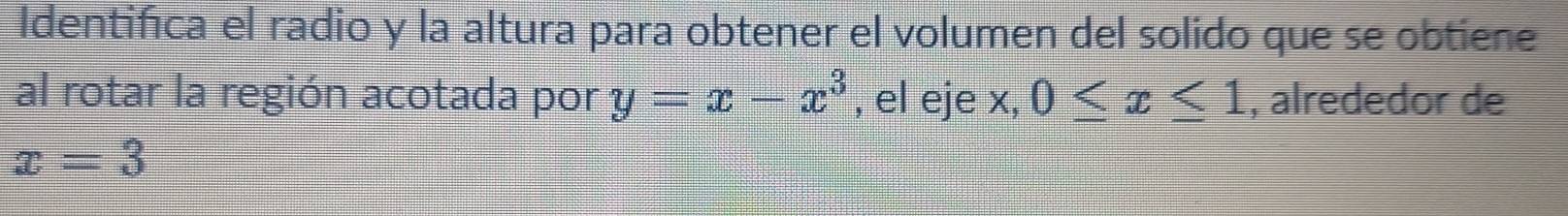 Identifica el radio y la altura para obtener el volumen del solido que se obtiene 
al rotar la región acotada por y=x-x^3 , el eje x, 0≤ x≤ 1 , alrededor de
x=3