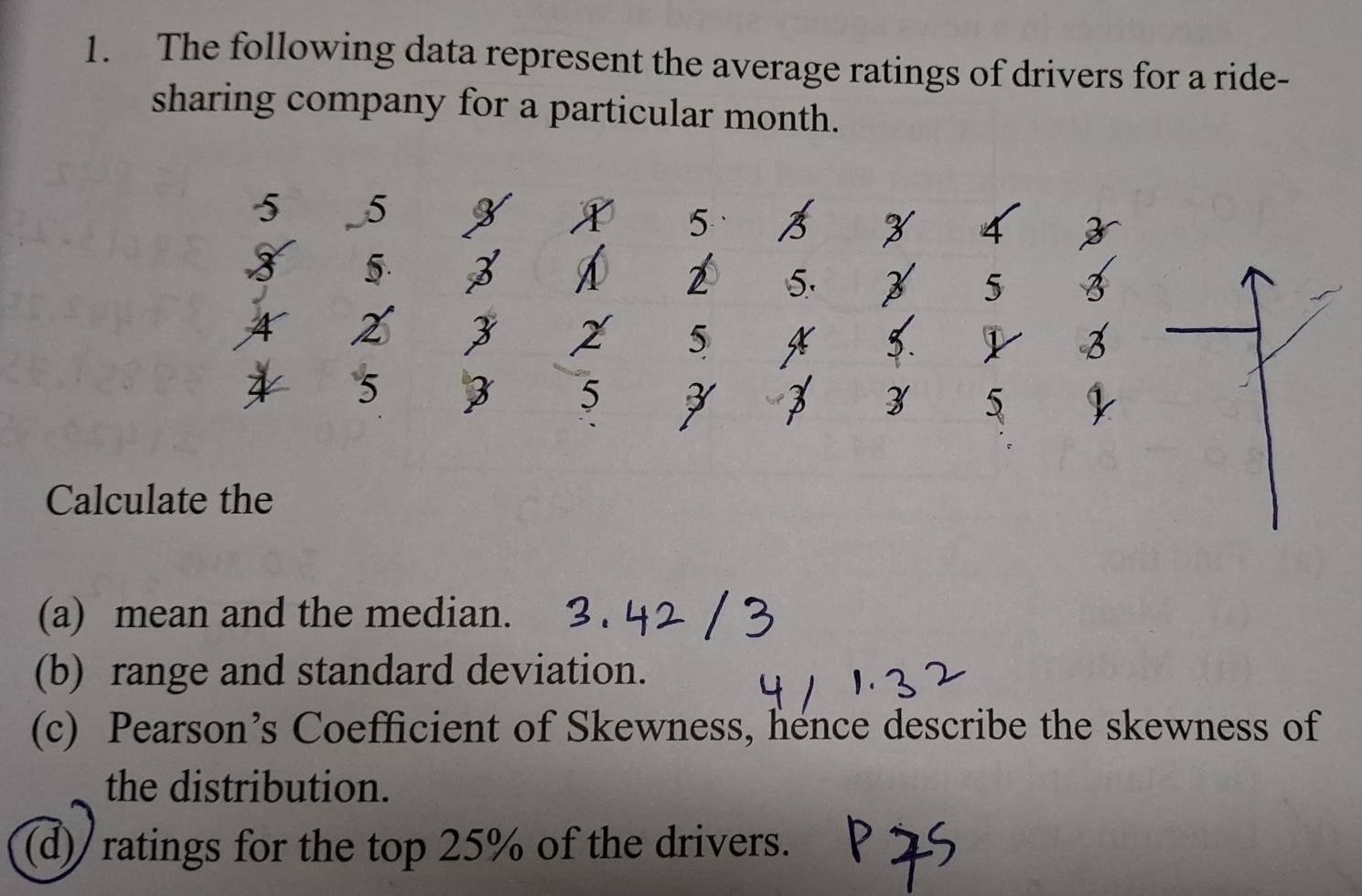 The following data represent the average ratings of drivers for a ride- 
sharing company for a particular month.
5 5
5
5.
2
5
4 2
5
5
5
z 5
Calculate the 
(a) mean and the median. 
(b) range and standard deviation. 
(c) Pearson’s Coefficient of Skewness, hence describe the skewness of 
the distribution. 
(d)/ ratings for the top 25% of the drivers.