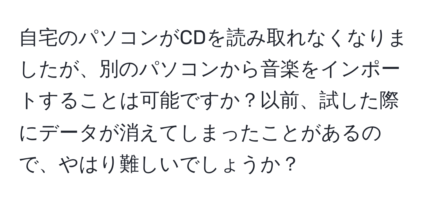 自宅のパソコンがCDを読み取れなくなりましたが、別のパソコンから音楽をインポートすることは可能ですか？以前、試した際にデータが消えてしまったことがあるので、やはり難しいでしょうか？