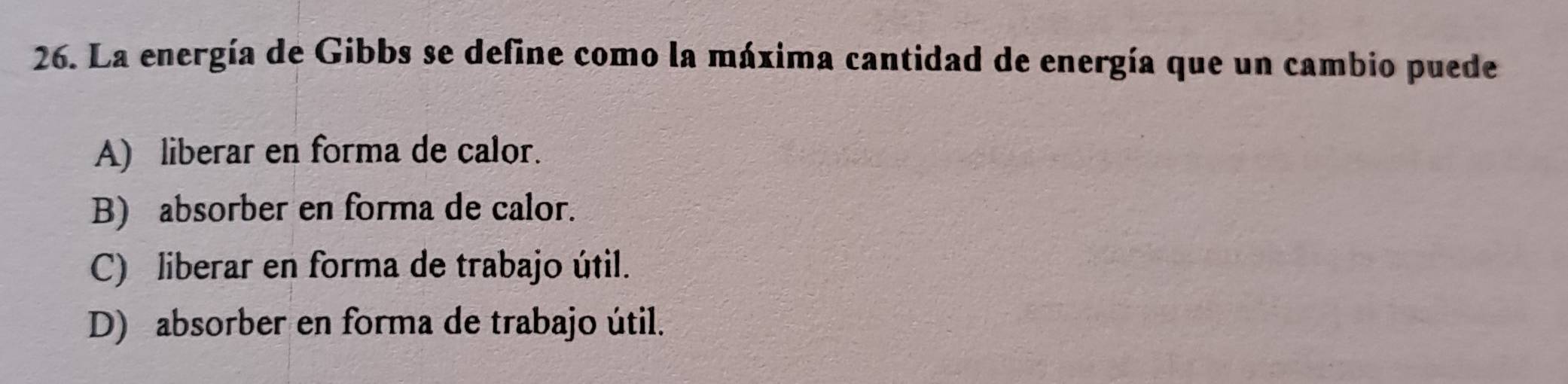 La energía de Gibbs se define como la máxima cantidad de energía que un cambio puede
A) liberar en forma de calor.
B) absorber en forma de calor.
C) liberar en forma de trabajo útil.
D) absorber en forma de trabajo útil.