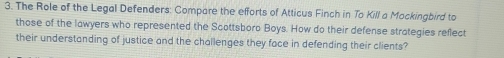 The Role of the Legal Defenders: Compare the efforts of Atticus Finch in To Kill a Mockingbird to 
those of the lawyers who represented the Scottsboro Boys. How do their defense strategies reflect 
their understanding of justice and the challenges they face in defending their clients?