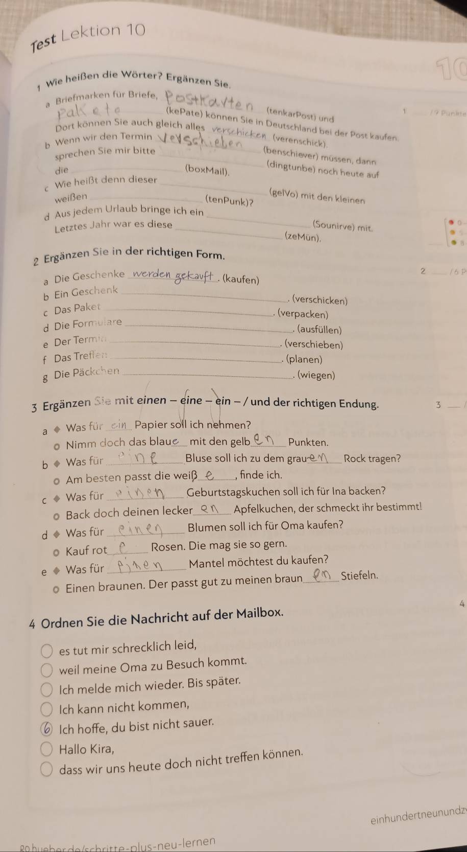 Test Lektion 10
1 Wie heißen die Wörter? Ergänzen Sie.
a Briefmarken für Briefe,_
1
(tenkarPost) und
_(kePate) können Sie in Deutschland bei der Post kaufen.
Dort können Sie auch gleich alle  vo
b Wenn wir den Termin_
(verenschick).
sprechen Sie mir bitte_
(benschiever) müssen, dann
(dingtunbe) noch heute auf
die_ (boxMail).
c Wie heißt denn dieser_
weißen_
(gelVo) mit den kleinen
(tenPunk)?
d Aus jedem Urlaub bringe ich ein_
Letztes Jahr war es diese _(Sounirve) mit.
_
(zeMün).
2 Ergänzen Sie in der richtigen Form.
a Die Geschenke_
2 _/6P
(kaufen)
b Ein Geschenk_
(verschicken)
c Das Paket_
. (verpacken)
d Die Formulare_
(ausfüllen)
e Der Termi_
(verschieben)
f Das Trefler_
(planen)
g Die Päckchen_
(wiegen)
3 Ergänzen Sie mit einen - eine - ein - / und der richtigen Endung. 3_
a ◆ Was für _Papier soll ich nehmen?
● Nimm doch das blaue_ mit den gelb_ Punkten.
b ◆ Was für_
Bluse soll ich zu dem grau Rock tragen?
o Am besten passt die weiß_ , finde ich.
C Was für_
Geburtstagskuchen soll ich für Ina backen?
Back doch deinen lecker_ Apfelkuchen, der schmeckt ihr bestimmt!
d Was für_ Blumen soll ich für Oma kaufen?
Kauf rot _Rosen. Die mag sie so gern.
Was für _Mantel möchtest du kaufen?
Einen braunen. Der passt gut zu meinen braun_ Stiefeln.
4 Ordnen Sie die Nachricht auf der Mailbox. 4
es tut mir schrecklich leid,
weil meine Oma zu Besuch kommt.
Ich melde mich wieder. Bis später.
Ich kann nicht kommen,
Ich hoffe, du bist nicht sauer.
Hallo Kira,
dass wir uns heute doch nicht treffen können.
einhundertneunundz
hu e b er de /sch ritte- plus-neu-lernen