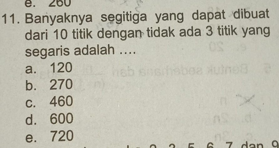 e. 260
11. Banyaknya segitiga yang dapat dibuat
dari 10 titik dengan tidak ada 3 titik yang
segaris adalah ....
a. 120
b. 270
c. 460
d. 600
e. 720
dan 9