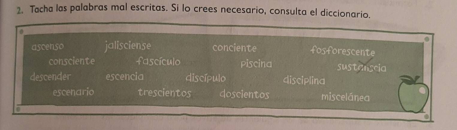 Tacha las palabras mal escritas. Si lo crees necesario, consulta el diccionario.
ascenso jalisciense conciente
fosforescente
consciente fascículo Piscina sustanscia
descender escencia discípulo
disciplina
escenario trescientos doscientos miscelánea