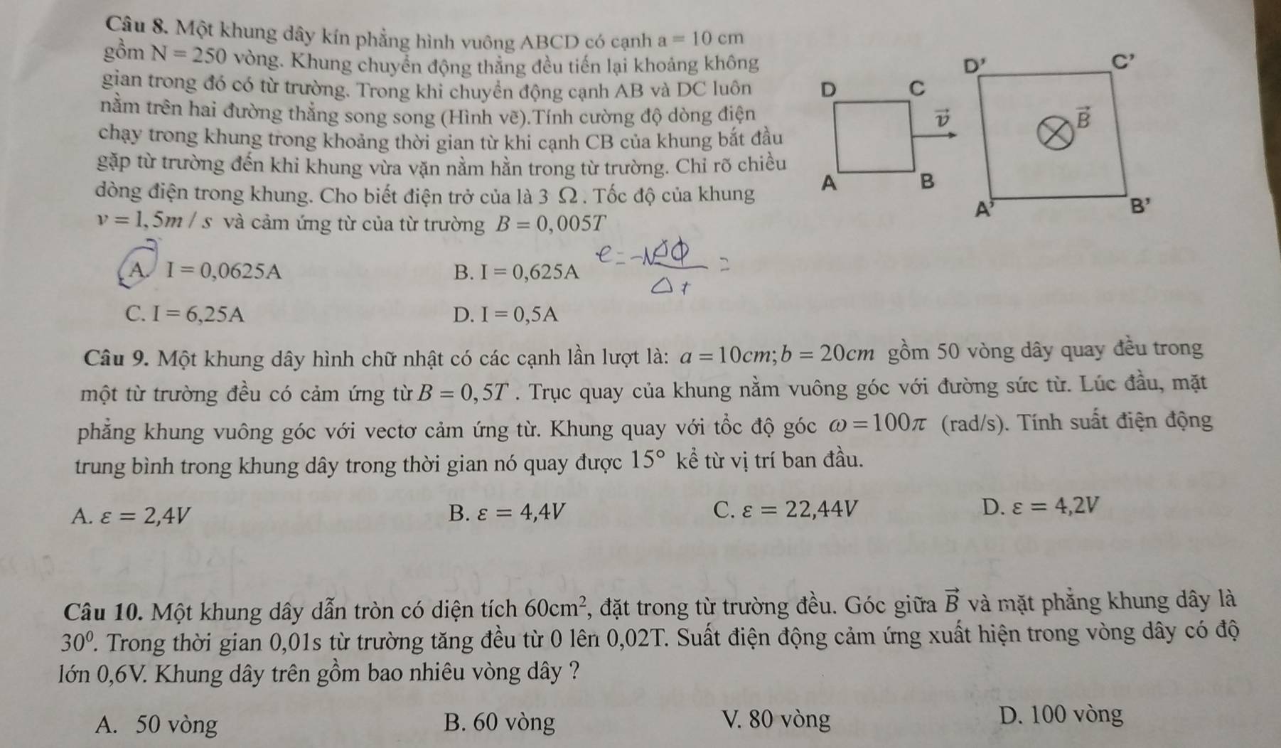 Một khung dây kín phẳng hình vuông ABCD có cạnh a=10cm
gồm N=250 vòng. Khung chuyển động thẳng đều tiến lại khoảng không
gian trong đó có từ trường. Trong khi chuyền động cạnh AB và DC luôn 
nằm trên hai đường thẳng song song (Hình vẽ).Tính cường độ dòng điện
chạy trong khung trong khoảng thời gian từ khi cạnh CB của khung bắt đầu
gặp từ trường đến khi khung vừa vặn nằm hằn trong từ trường. Chỉ rõ chiều
dòng điện trong khung. Cho biết điện trở của là 3 Ω. Tốc độ của khung
v=1,5m/s và cảm ứng từ của từ trường B=0,005T
A. I=0,0625A B. I=0,625A
C. I=6,25A D. I=0,5A
Câu 9. Một khung dây hình chữ nhật có các cạnh lần lượt là: a=10cm;b=20cm gồm 50 vòng dây quay đều trong
một từ trường đều có cảm ứng từ B=0,5T. Trục quay của khung nằm vuông góc với đường sức từ. Lúc đầu, mặt
phẳng khung vuông góc với vectơ cảm ứng từ. Khung quay với tổc độ góc omega =100π (rad/s). Tính suất điện động
trung bình trong khung dây trong thời gian nó quay được 15° kể từ vị trí ban đầu.
C.
A. varepsilon =2,4V B. varepsilon =4,4V varepsilon =22,44V
D. varepsilon =4,2V
Câu 10. Một khung dây dẫn tròn có diện tích 60cm^2 , đặt trong từ trường đều. Góc giữa vector B và mặt phẳng khung dây là
30°. Trong thời gian 0,01s từ trường tăng đều từ 0 lên 0,02T. Suất điện động cảm ứng xuất hiện trong vòng dây có độ
lớn 0,6V. Khung dây trên gồm bao nhiêu vòng dây ?
A. 50 vòng B. 60 vòng V. 80 vòng
D. 100 vòng