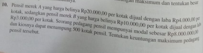 umya. ungan maksimum dan tentukan besar 
10. Pensil merek A yang harga belinya Rp20.000,00 per kotak dijual dengan laba Rp4.000,00 pc 
kotak, sedangkan pensil merek B yang harga belinya Rp10.000,00 per kotak dijual dengan la
Rp3.000,00 per kotak. Seorang pedagang pensil mempunyai modal sebesar Rp8.000.000,00
pensil tersebut. dan kiosnya dapat menampung 500 kotak pensil. Tentukan keuntungan maksimum pedagang