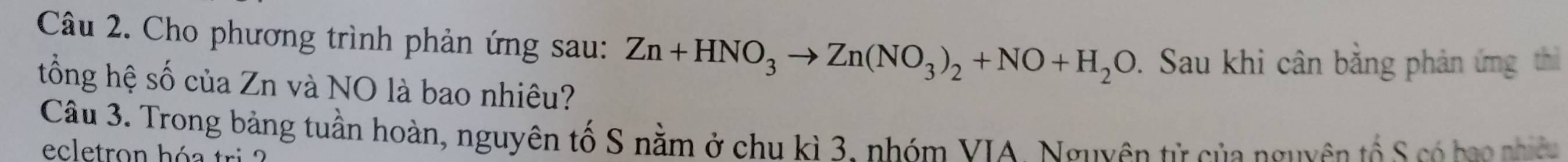 Cho phương trình phản ứng sau: Zn+HNO_3to Zn(NO_3)_2+NO+H_2O. Sau khi cân bằng phản ứng thì 
tổng hệ số của Zn và NO là bao nhiêu? 
Câu 3. Trong bảng tuần hoàn, nguyên tố S nằm ở chu kì 3. nhóm VIA. Nguyên từ của nguyên tố S có bao nhê 
ecletron hóa tri ?