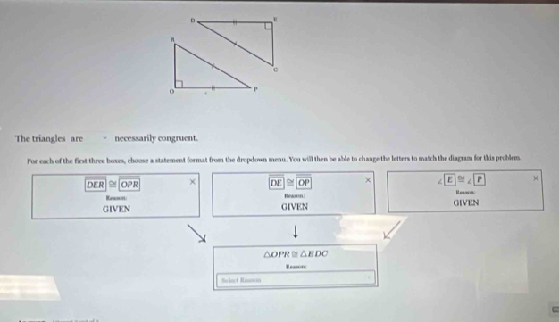 The triangles are ~ necessarily congruent.
For each of the first three boxes, choose a statement format from the dropdown menu. You will then be able to change the letters to match the diagram for this problem.
overline DER≌ overline OPR × overline DE≌ overline OP × ∠ E≌ ∠ P ×
Reason Reason:
Reason
GIVEN GIVEN GIVEN
△ OPR≌ △ EDC
Reason
Select Rassson