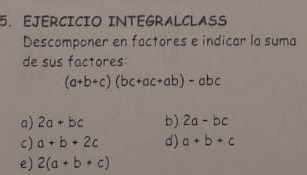 EJERCICIO INTEGRALCLASS 
Descomponer en factores e indicar la suma 
de sus factores
(a+b+c)(bc+ac+ab)-abc
a) 2a+bc b) 2a-bc
c) a+b+2c d) a+b+c
e) 2(a+b+c)