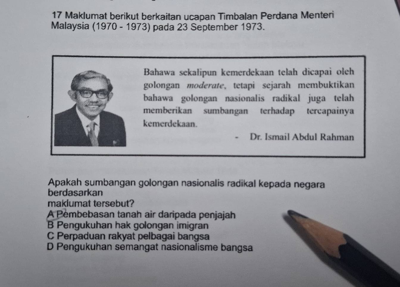 Maklumat berikut berkaitan ucapan Timbalan Perdana Menteri
Malaysia (1970 - 1973) pada 23 September 1973.
Bahawa sekalipun kemerdekaan telah dicapai oleh
golongan moderate, tetapi sejarah membuktikan
bahawa golongan nasionalis radikal juga telah 
memberikan sumbangan terhadap tercapainya
kemerdekaan.
Dr. Ismail Abdul Rahman
Apakah sumbangan golongan nasionalis radikal kepada negara
berdasarkan
makiumat tersebut?
A Pembebasan tanah air daripada penjajah
B Pengukuhan hak golongan imigran
C Perpaduan rakyat pelbagai bangsa
D Pengukuhan semangat nasionalisme bangsa