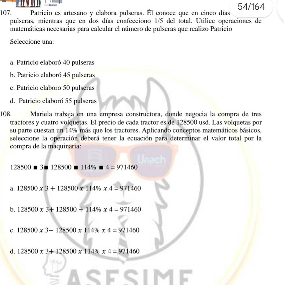 54/164
107. Patricio es artesano y elabora pulseras. Él conoce que en cinco días
pulseras, mientras que en dos días confecciono 1/5 del total. Utilice operaciones de
matemáticas necesarias para calcular el número de pulseras que realizo Patricio
Seleccione una:
a. Patricio elaboró 40 pulseras
b. Patricio elaboró 45 pulseras
c. Patricio elaboro 50 pulseras
d. Patricio elaboró 55 pulseras
108. Mariela trabaja en una empresa constructora, donde negocia la compra de tres
tractores y cuatro volquetas. El precio de cada tractor es de 128500 usd. Las volquetas por
su parte cuestan un 14% más que los tractores. Aplicando conceptos matemáticos básicos,
seleccione la operación deberá tener la ecuación para determinar el valor total por la
compra de la maquinaria:
128500□ 3□ 128500□ 114% □ 4=971460
a. 128500x3+128500x114% x4=971460
b. 128500* 3+128500+114% * 4=971460
c. 128500x3-128500x114% x4=971460
d. 128500x3+128500x114% x4=971460