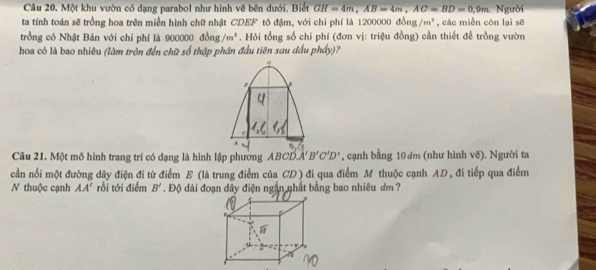 Một khu vườn có dạng parabol như hình vẽ bên dưới. Biết GH=4m, AB=4m, AC=BD=0, 9m Người 
ta tính toán sẽ trồng hoa trên miền hình chữ nhật CDEF tô đậm, với chi phí là 1200000 ở 10ng/m^2 , các miền còn lại sẽ 
trồng cỏ Nhật Bản với chi phí là 900000dong/m^2. Hỏi tổng số chi phí (đơn vị: triệu đồng) cần thiết để trồng vườn 
hoa có là bao nhiêu (làm tròn đến chữ số thập phân đầu tiên sau dấu phầy)? 
α
C
Câu 21. Một mô hình trang trí có dạng là hình lập phường ABCD. A'B'C'D' , cạnh bằng 10 dm (như hình vẽ). Người ta 
cần nối một đường dây điện đi từ điểm E (là trung điểm của CD ) đi qua điểm M thuộc cạnh AD , đi tiếp qua điểm 
N thuộc cạnh AA' rồi tới điểm B'. Độ dài đoạn dây điện ngắn nhất bằng bao nhiêu ơm ?