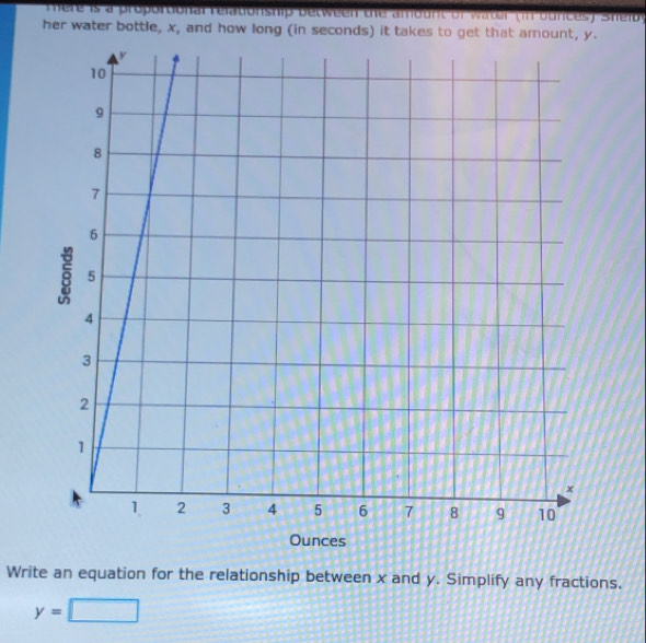 re is a proportional r elationship b etw e en te a mo unt or wter (i bunc S hib 
her water bottle, x, and how long (in seconds) it takes to get that amount, y. 
Write an equation for the relationship between x and y. Simplify any fractions.
y=□