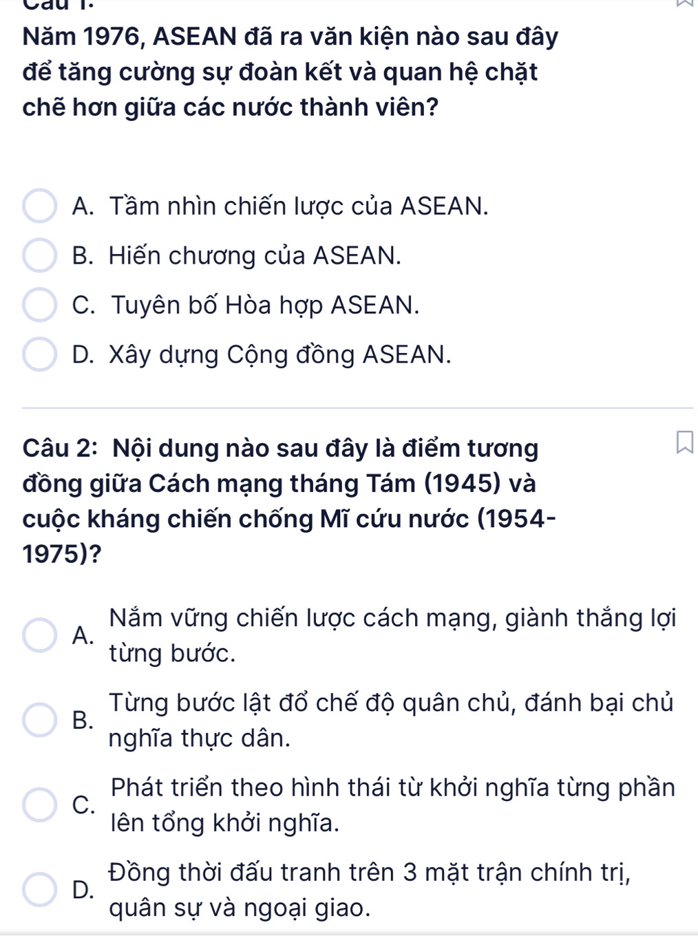 Cau l.
Năm 1976, ASEAN đã ra văn kiện nào sau đây
để tăng cường sự đoàn kết và quan hệ chặt
chẽ hơn giữa các nước thành viên?
A. Tầm nhìn chiến lược của ASEAN.
B. Hiến chương của ASEAN.
C. Tuyên bố Hòa hợp ASEAN.
D. Xây dựng Cộng đồng ASEAN.
Câu 2: Nội dung nào sau đây là điểm tương
đồng giữa Cách mạng tháng Tám (1945) và
cuộc kháng chiến chống Mĩ cứu nước (1954-
1975)?
Năm vững chiến lược cách mạng, giành thắng lợi
A.
từng bước.
B.
Từng bước lật đổ chế độ quân chủ, đánh bại chủ
nghĩa thực dân.
Phát triển theo hình thái từ khởi nghĩa từng phần
C.
ên tổng khởi nghĩa.
Đồng thời đấu tranh trên 3 mặt trận chính trị,
D.
quân sự và ngoại giao.