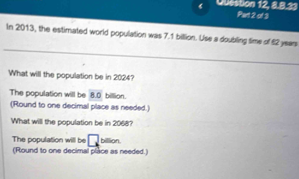 Question 12, 3.3.33
Part 2 of 3
In 2013, the estimated world population was 7.1 billion. Use a doubling time of £2 years
What will the population be in 2024?
The population will be 8.0 billion.
(Round to one decimal place as needed.)
What will the population be in 2068?
The population will be □ billion.
(Round to one decimal place as needed.)