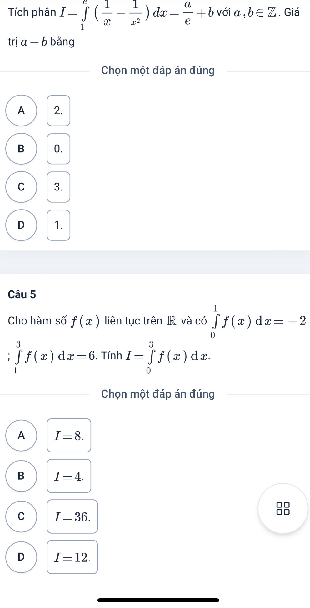 Tích phân I=∈tlimits _1^(e(frac 1)x- 1/x^2 )dx= a/e +bveia,b∈ Z. Giá
trị a-b bằng
Chọn một đáp án đúng
A 2.
B 0.
C 3.
D 1.
Câu 5
Cho hàm số f(x) liên tục trên R và có ∈tlimits _0^1f(x)dx=-2
I ∈tlimits _1^3f(x)dx=6. Tính I=∈tlimits _0^3f(x)dx. 
Chọn một đáp án đúng
A I=8.
B I=4.
C I=36. 
88
D I=12.