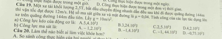 B. Công thực hiện được trong một ngày.
Công thực hiện được trong một giờ. D. Công thực hiện được trong một đơn vị thời gian.
Câu 19. Một xe tải khối lượng 2,5T, bắt đầu chuyển động nhanh dẫn đều sau khi đi được quảng đường 144m
thì vận tốc đạt được 12m/s. Hệ số ma sát giữa xe và mặt đường là
xe trên quãng đường 144m đầu tiên. Lấy g=10m/s^2. mu =0,04. Tính công của các lực tác dụng lên
a) Công lực kéo của động cơ là: A. 5, 4.10^5J B. 3, 24.10^5J C. 2, 5.10^5J D. 4, 2.10^5J
b) Công lực ma sát là: A. -1, 2.10^5J B. -1, 4.10^5J C. -1, 44.10^5J D. -0,75.10^5J
Câu 20. Làm thế nào biết ai làm việc khỏe hơn?
A. So sánh công thực hiện của hai người, ai t