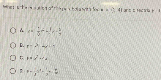 What is the equation of the parabola with focus at (2,4) and directrix y=0
A. y=- 1/8 x^2+ 1/2 x- 5/2 
B. y=x^2-4x+4
C. y=x^2-4x
D. y= 1/8 x^2- 1/2 x+ 5/2 