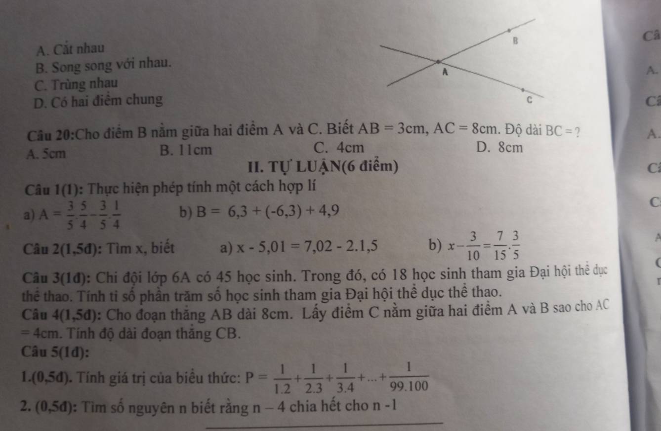 A. Cắt nhau
Câ
B. Song song với nhau.
A.
C. Trùng nhau
D. Có hai điểm chung C
Câu 20:Cho điểm B nằm giữa hai điểm A và C. Biết AB=3cm, AC=8cm. Độ dài BC= A.
A. 5cm B. 11cm C. 4cm D. 8cm
II. Tự LUẠN(6 điểm) C
Câu 1(1) 0: Thực hiện phép tính một cách hợp lí
a) A= 3/5 ·  5/4 - 3/5 ·  1/4 
C
b) B=6,3+(-6,3)+4,9
Câu 2(1,5d) : Tìm x, biết a) x-5,01=7,02-2.1,5 b) x- 3/10 = 7/15 . 3/5 
A
Câu 3(1d) : Chi đội lớp 6A có 45 học sinh. Trong đó, có 18 học sinh tham gia Đại hội thể dục (
thể thao. Tính ti số phần trăm số học sinh tham gia Đại hội thể dục thể thao.
Câu 4(1,5d) : Cho đoạn thắng AB dài 8cm. Lấy điểm C nằm giữa hai điểm A và B sao cho AC
=4cm. Tính độ dài đoạn thăng CB.
Câu 5(1d)
1. (0,5d). Tính giá trị của biểu thức: P= 1/1.2 + 1/2.3 + 1/3.4 +...+ 1/99.100 
2. (0,5d) : Tìm số nguyên n biết rằng 1 1 − 4 chia hết cho n-1