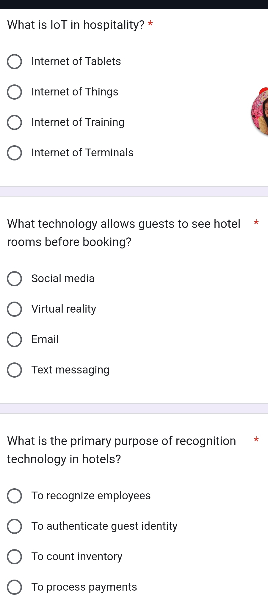 What is IoT in hospitality? *
Internet of Tablets
Internet of Things
Internet of Training
Internet of Terminals
What technology allows guests to see hotel *
rooms before booking?
Social media
Virtual reality
Email
Text messaging
What is the primary purpose of recognition *
technology in hotels?
To recognize employees
To authenticate guest identity
To count inventory
To process payments