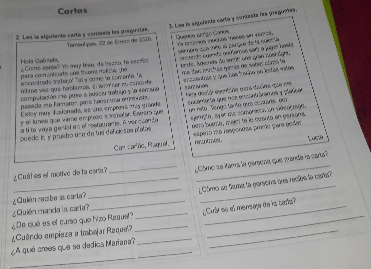 Cartas
3. Lee la siguiente carta y contesta las preguntas.
2. Lee la siguiente carta y contesta las preguntas.
Tamaulipas, 22 de Enero de 2020. Querido amigo Carlos.
Ya tenemos muchos meses sin vernos,
siempre que miro al parque de la colonia,
tarde. Además de sentir una gran nostalgia,
Hola Gabriela,
recuerdo cuando podíamos salir a jugar hasta
¿Cómo estás? Yo muy bien, de hecho, te escribo
para comunicarte una buena noticia; ¡he
me dan muchas ganas de saber cómo te
encontrado trabajo! Tal y como te comenté, la
computación me puse a buscar trabajo y la semana encuentras y que has hecho en todas estas
semanas.
última vez que hablamos, al terminar mi curso de
Hoy decidí escribirte para decirte que me
pasada me llamaron para hacer una entrevista.
Estoy muy ilusionada, es una empresa muy grande encantaria que nos encontráramos y platicar
y el lunes que viene empiezo a trabajar. Espero que un rato. Tengo tanto que contarte, por
ejemplo, ayer me compraron un videojuego,
pero bueno, mejor te lo cuento en persona,
a ti te vaya genial en el restaurante. A ver cuando
espero me respondas pronto para poder
puedo ir, y pruebo uno de tus deliciosos platos.
Con cariño, Raquel. reunirnos.
Lucía
_¿Cómo se llama la persona que manda la carta?
¿Cuál es el motivo de la carta?
_
__¿Cómo se llama la persona que recibe la carta?
¿Quién recibe la carta?_
¿Quién manda la carta?
_¿Cuál es el mensaje de la carta?
¿De qué es el curso que hizo Raquel?__
¿Cuándo empieza a trabajar Raquel?__
_
¿A qué crees que se dedica Mariana?