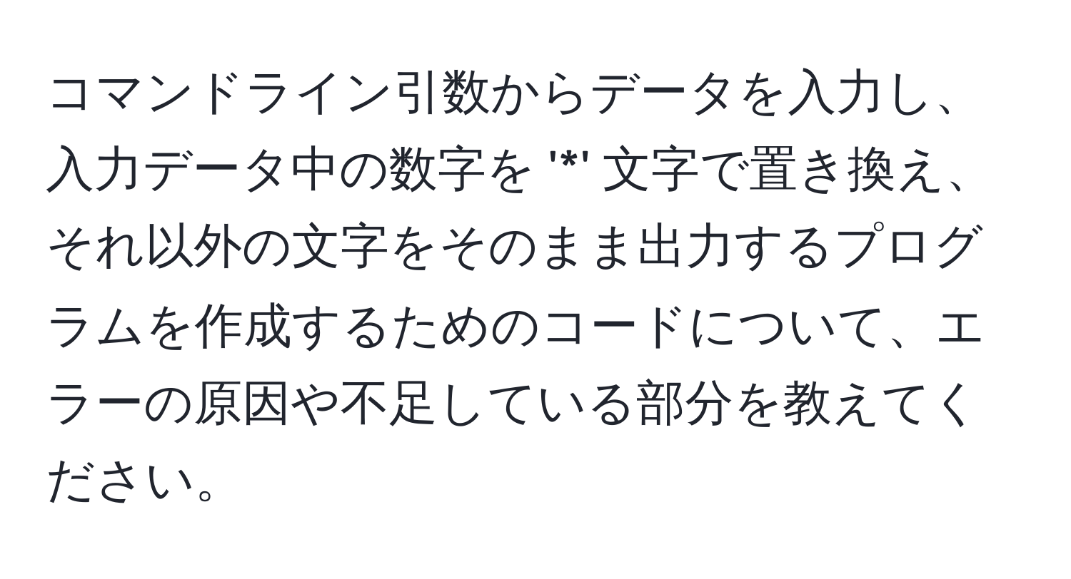 コマンドライン引数からデータを入力し、入力データ中の数字を '*' 文字で置き換え、それ以外の文字をそのまま出力するプログラムを作成するためのコードについて、エラーの原因や不足している部分を教えてください。