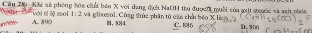 Cầu 28: Khi xà phòng hóa chất béo X với dung dịch NaOH thu được2 muối của axit stearic và axit oleic
với tỉ lệ mol 1:2 và glixerol. Công thức phân tử của chất béo X là:
 A. 890 B. 884 C. 886 D. 806