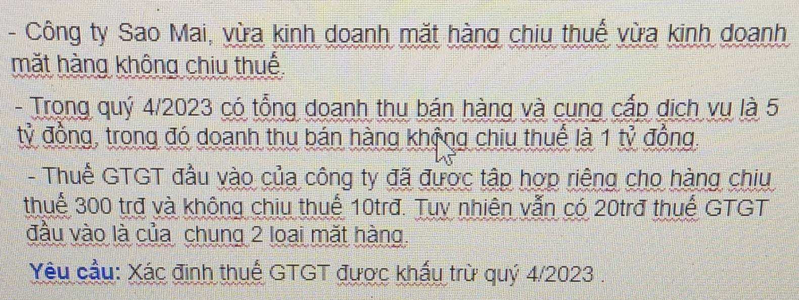 Công ty Sao Mai, vừa kinh doanh mặt hàng chiu thuế vừa kinh doanh 
mặt hàng không chiu thuế 
- Trong quý 4/2023 có tổng doanh thu bán hàng và cung cấp dịch vụ là 5
tỷ đồng, trong đó doanh thu bán hàng khộng chiu thuế là 1 tỷ đồng. 
- Thuế GTGT đầu vào của công ty đã được tập hợp riêng cho hàng chiu 
thuế 300 trợ và không chiu thuế 10trđ. Tuy nhiên vẫn có 20trđ thuế GTGT 
đầu vào là của chung 2 loai mặt hàng. 
Yêu cầu: Xác đinh thuế GTGT được khấu trừ quý 4/2023.