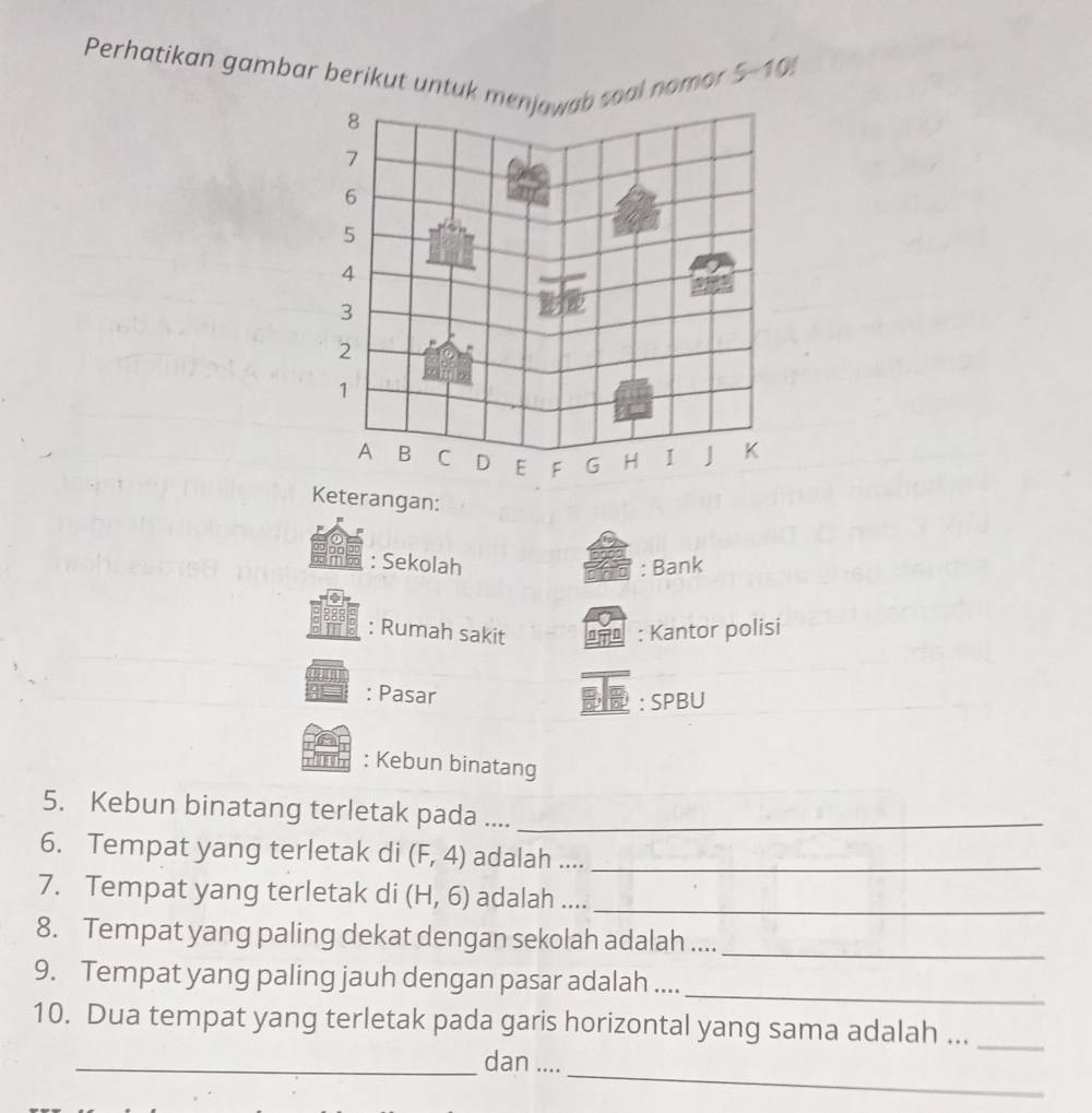 Perhatikan gambar berikut untuk msoal nomor
5-10!
Keterangan: 
: Sekolah : Bank 
: Rumah sakit m : Kantor polisi 
_ 
: Pasar 
: SPBU 
: Kebun binatang 
5. Kebun binatang terletak pada ...._ 
6. Tempat yang terletak di (F,4) adalah ...._ 
7. Tempat yang terletak di (H,6) adalah ...._ 
8. Tempat yang paling dekat dengan sekolah adalah .... 
_ 
_ 
9. Tempat yang paling jauh dengan pasar adalah .... 
10. Dua tempat yang terletak pada garis horizontal yang sama adalah ..._ 
_ 
_dan ....