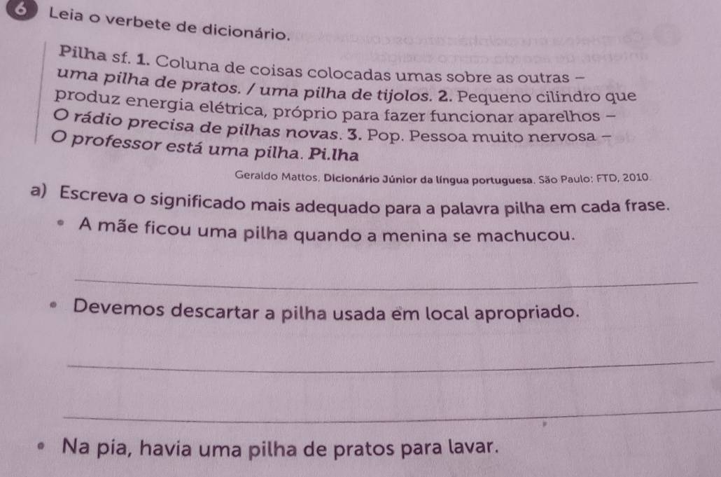 Leia o verbete de dicionário. 
Pilha sf. 1. Coluna de coisas colocadas umas sobre as outras - 
uma pilha de pratos. / uma pilha de tijolos. 2. Pequeno cilindro que 
produz energia elétrica, próprio para fazer funcionar aparelhos - 
O rádio precisa de pilhas novas. 3. Pop. Pessoa muito nervosa - 
O professor está uma pilha. Pi.lha 
Geraldo Mattos, Dicionário Júnior da língua portuguesa. São Paulo: FTD, 2010. 
a) Escreva o significado mais adequado para a palavra pilha em cada frase. 
A mãe ficou uma pilha quando a menina se machucou. 
_ 
Devemos descartar a pilha usada em local apropriado. 
_ 
_ 
Na pia, havia uma pilha de pratos para lavar.