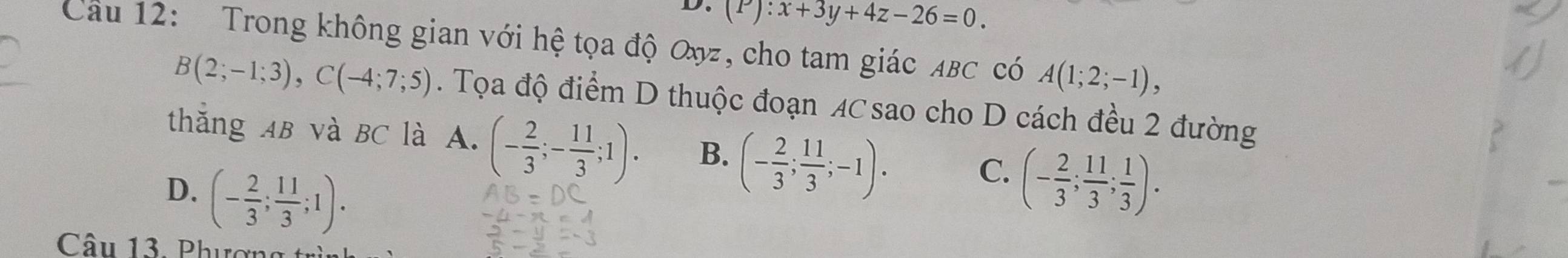 (P):x+3y+4z-26=0. 
Câu 12: Trong không gian với hệ tọa độ Oyz, cho tam giác ABC có A(1;2;-1),
B(2;-1;3), C(-4;7;5). Tọa độ điểm D thuộc đoạn AC sao cho D cách đều 2 đường
thắng AB và BC là A. (- 2/3 ;- 11/3 ;1). B. (- 2/3 ; 11/3 ;-1).
D. (- 2/3 ; 11/3 ;1).
C. (- 2/3 ; 11/3 ; 1/3 ). 
Câu 13. Phượn g t