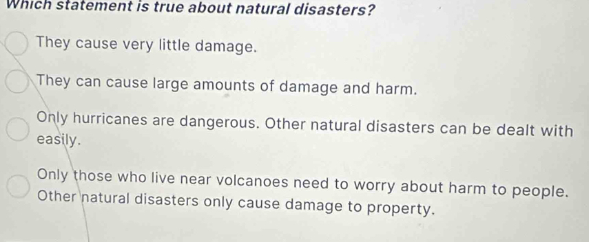 Which statement is true about natural disasters?
They cause very little damage.
They can cause large amounts of damage and harm.
Only hurricanes are dangerous. Other natural disasters can be dealt with
easily.
Only those who live near volcanoes need to worry about harm to people.
Other natural disasters only cause damage to property.