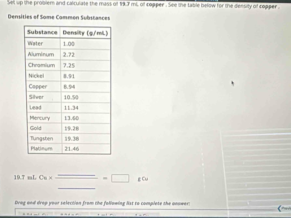 Set up the problem and calculate the mass of 19.7 mL of copper . See the table below for the density of copper . 
Densities of Some Common Substances
19.7 mL Cu* _ _ =□ gCu _ 
Drag and drop your selection from the following list to complete the answer: 《Provie