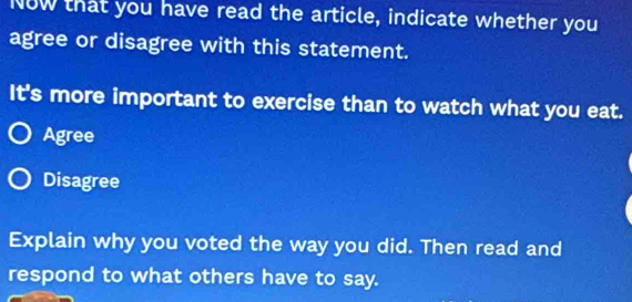 Now that you have read the article, indicate whether you
agree or disagree with this statement.
It's more important to exercise than to watch what you eat.
Agree
Disagree
Explain why you voted the way you did. Then read and
respond to what others have to say.